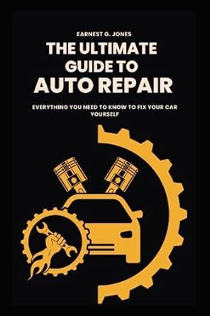 The Ultimate Guide To Auto Repair: Everything You Need to Know to Fix Your Car Yourself